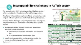 Place
Pilot
icon
Interoperability challenges in AgTech sector
Source: Accenture
The rapid advances of IoT technologies, AI and Big Data, among
others, have boosted the adoption of smart farming practices.
This, however, has led to an explosion of data, generated by a wide
range of different systems and platforms that rarely interoperate.
Some of the key challenges hampering the seamless exchange and
integration of the data produced or collected by those systems
include:
Availability of data in different formats and represented
according to different models
• heterogeneity of data models and semantics used to represent
data
• lack of related standards dominating this space
Insufficient interoperability mechanisms that enable the
connection of existing agri-food data models
 