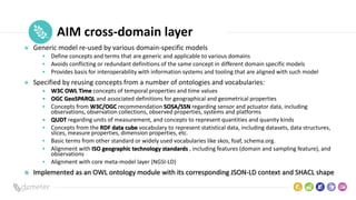 Place
Pilot
icon AIM cross-domain layer
Generic model re-used by various domain-specific models
• Define concepts and terms that are generic and applicable to various domains
• Avoids conflicting or redundant definitions of the same concept in different domain specific models
• Provides basis for interoperability with information systems and tooling that are aligned with such model
Specified by reusing concepts from a number of ontologies and vocabularies:
• W3C OWL Time concepts of temporal properties and time values
• OGC GeoSPARQL and associated definitions for geographical and geometrical properties
• Concepts from W3C/OGC recommendation SOSA/SSN regarding sensor and actuator data, including
observations, observation collections, observed properties, systems and platforms
• QUDT regarding units of measurement, and concepts to represent quantities and quanity kinds
• Concepts from the RDF data cube vocabulary to represent statistical data, including datasets, data structures,
slices, measure properties, dimension properties, etc.
• Basic terms from other standard or widely used vocabularies like skos, foaf, schema.org.
• Alignment with ISO geographic technology standards , including features (domain and sampling feature), and
observations
• Alignment with core meta-model layer (NGSI-LD)
Implemented as an OWL ontology module with its corresponding JSON-LD context and SHACL shape
 