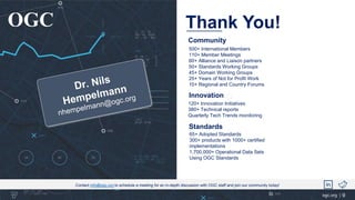 Thank You!
OGC
ogc.org |
Contact info@ogc.org to schedule a meeting for an in-depth discussion with OGC staff and join our community today!
Innovation
Standards
65+ Adopted Standards
300+ products with 1000+ certified
implementations
1,700,000+ Operational Data Sets
Using OGC Standards
120+ Innovation Initiatives
380+ Technical reports
Quarterly Tech Trends monitoring
Community
500+ International Members
110+ Member Meetings
60+ Alliance and Liaison partners
50+ Standards Working Groups
45+ Domain Working Groups
25+ Years of Not for Profit Work
10+ Regional and Country Forums
9
 
