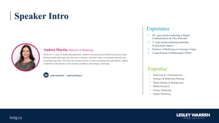 Speaker Intro
Experience
ü 10+ years product marketing at Rogers
Communications & Atria Networks
ü 3+ years startup marketing leadership
in local SaaS industry
ü Professor of Marketing at Conestoga College
ü 3 years Director of Marketing & LWDG
Andrea Martin, Director of Marketing
With over 15 years of marketing experience, Andrea is an experienced marketer passionate about
helping brands understand why they are in business, what they want to accomplish and how they
are going to get there. Driven by her natural curiosity to derive meaning from information, Andrea
collaborates with clients to solve business problems with strategic marketing.
ü Marketing & Communications
ü Strategic & Marketing Planning
ü Brand Strategy & Management
ü Market Research
ü Product Marketing
ü Digital Marketing
Expertise
Andreamartin1 | andrea@lwdg.ca
 