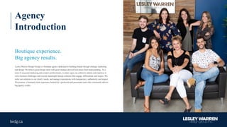 Agency
Introduction
Boutique experience.
Big agency results.
Lesley Warren Design Group is a boutique agency dedicated to building brands through strategic marketing
and design. We believe great design starts with great strategy derived from deep client understanding. As a
team of seasoned marketing and creative professionals, we draw upon our collective talents and expertise to
solve business challenges and execute meaningful design solutions that engage, differentiate and inspire. We
tailor our solutions to our client’s needs, and manage expectations with transparency, authenticity and respect.
We promise a boutique client experience backed by a proficient and passionate team who consistently deliver
big agency results.
 