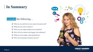 In Summary
q Who are you and how do you want to be perceived?
q What do you want to achieve?
q Who are your target audiences & customers?
q How will you connect and engage your audiences?
q What are your unique value propositions?
q How are you going to measure success?
Consider the following…
 