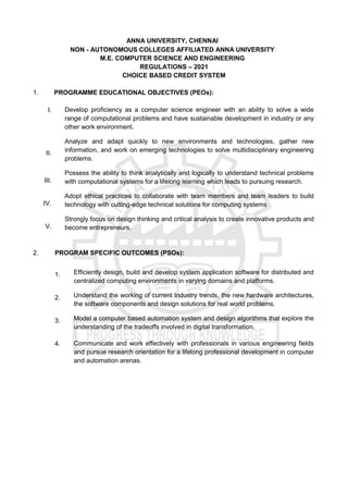 ANNA UNIVERSITY, CHENNAI
NON - AUTONOMOUS COLLEGES AFFILIATED ANNA UNIVERSITY
M.E. COMPUTER SCIENCE AND ENGINEERING
REGULATIONS – 2021
CHOICE BASED CREDIT SYSTEM
1. PROGRAMME EDUCATIONAL OBJECTIVES (PEOs):
I. Develop proficiency as a computer science engineer with an ability to solve a wide
range of computational problems and have sustainable development in industry or any
other work environment.
II.
Analyze and adapt quickly to new environments and technologies, gather new
information, and work on emerging technologies to solve multidisciplinary engineering
problems.
III.
Possess the ability to think analytically and logically to understand technical problems
with computational systems for a lifelong learning which leads to pursuing research.
IV.
Adopt ethical practices to collaborate with team members and team leaders to build
technology with cutting-edge technical solutions for computing systems
V.
Strongly focus on design thinking and critical analysis to create innovative products and
become entrepreneurs.
2. PROGRAM SPECIFIC OUTCOMES (PSOs):
1. Efficiently design, build and develop system application software for distributed and
centralized computing environments in varying domains and platforms.
2. Understand the working of current Industry trends, the new hardware architectures,
the software components and design solutions for real world problems.
3. Model a computer based automation system and design algorithms that explore the
understanding of the tradeoffs involved in digital transformation.
4. Communicate and work effectively with professionals in various engineering fields
and pursue research orientation for a lifelong professional development in computer
and automation arenas.
 