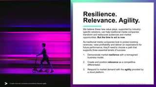 For a deeper dive into this play visit | accenture.com/reset-reinvent-rebound 14
Copyright © 2020 Accenture. All rights reserved.
For a deeper dive into this play visit | accenture.com/reset-reinvent-rebound
Resilience.
Relevance. Agility.
We believe these new value plays, supported by industry-
specific solutions, can help traditional media companies
transform and rediscover audiences and market
opportunities. But the time to act is now.
As traditional media companies look to protect existing
revenues, raise profitability and deliver on expectations for
future performance, they’ll need to choose a path that
supports three essential tenets of success:
1. Demonstrate market resilience with a reimagined
business model.
2. Create and position relevance as a competitive
differentiator.
3. Respond to market demand with the agility provided by
a cloud platform.
Copyright © 2021 Accenture. All rights reserved. 14
To learn more visit | accenture.com/resilience-relevance-agility
 