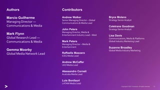 Authors
Marcio Guilherme
Managing Director —
Communications & Media
Mark Flynn
Global Research Lead —
Communications & Media
Gemma Moorby
Global Media Network Lead
Contributors
Andrew Walker
Senior Managing Director – Global
Communications & Media Lead
John Peters
Managing Director, Media &
Entertainment Industry Lead –West
Mark Peters
Managing Director – Media &
Entertainment
Raffaella Masoero
ICEG Media Lead
Andrew McCaffer
UK/I Media Lead
Alessandro Corneli
Australia Media Lead
Luis Bonilauri
LATAM Media Lead
Bryce Molano
Strategy Senior Analyst
Coletrane Goodman
Strategy Senior Analyst
Lisa Davis
Communications, Media & Platforms
Global Industry Marketing Lead
Suzanne Broadley
Global Media Industry Marketing
 
