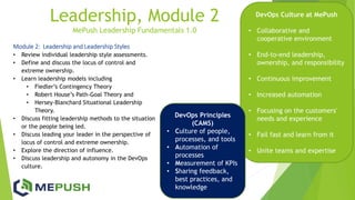 Leadership, Module 2
MePush Leadership Fundamentals 1.0
Module 2: Leadership and Leadership Styles
• Review individual leadership style assessments.
• Define and discuss the locus of control and
extreme ownership.
• Learn leadership models including
• Fiedler’s Contingency Theory
• Robert House’s Path-Goal Theory and
• Hersey-Blanchard Situational Leadership
Theory.
• Discuss fitting leadership methods to the situation
or the people being led.
• Discuss leading your leader in the perspective of
locus of control and extreme ownership.
• Explore the direction of influence.
• Discuss leadership and autonomy in the DevOps
culture.
DevOps Culture at MePush
• Collaborative and
cooperative environment
• End-to-end leadership,
ownership, and responsibility
• Continuous improvement
• Increased automation
• Focusing on the customers'
needs and experience
• Fail fast and learn from it
• Unite teams and expertise
DevOps Principles
(CAMS)
• Culture of people,
processes, and tools
• Automation of
processes
• Measurement of KPIs
• Sharing feedback,
best practices, and
knowledge
 