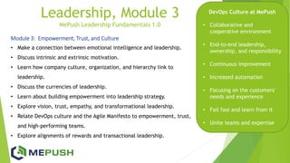 Leadership, Module 3
MePush Leadership Fundamentals 1.0
Module 3: Empowerment, Trust, and Culture
• Make a connection between emotional intelligence and leadership.
• Discuss intrinsic and extrinsic motivation.
• Learn how company culture, organization, and hierarchy link to
leadership.
• Discuss the currencies of leadership.
• Learn about building empowerment into leadership strategy.
• Explore vision, trust, empathy, and transformational leadership.
• Relate DevOps culture and the Agile Manifesto to empowerment, trust,
and high-performing teams.
• Explore alignments of rewards and transactional leadership.
DevOps Culture at MePush
• Collaborative and
cooperative environment
• End-to-end leadership,
ownership, and responsibility
• Continuous improvement
• Increased automation
• Focusing on the customers'
needs and experience
• Fail fast and learn from it
• Unite teams and expertise
 