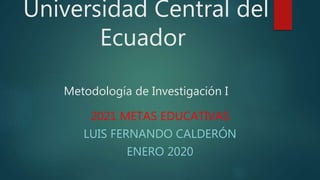 Universidad Central del
Ecuador
Metodología de Investigación I
2021 METAS EDUCATIVAS
LUIS FERNANDO CALDERÓN
ENERO 2020
 