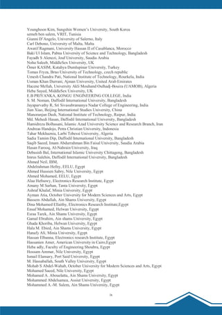 ix
Younghoon Kim, Sungshin Women’s University, South Korea
semeh ben salem, VRIT, Tunisia
Gianni D’Angelo, University of Salerno, Italy
Carl Debono, University of Malta, Malta
Awatif Ragmani, University Hassan II of Casablanca, Morocco
Baki Ul Islam, Pabna University of Science and Technology, Bangladesh
Fayadh S Alenezi, Jouf University, Saudia Arabia
Noha Saleeb, MiddleSex University, UK
Ömer KASIM, Kutahya Dumlupinar University, Turkey
Tomas Fryza, Brno University of Technology, czech republic
Umesh Chandra Pati, National Institute of Technology, Rourkela, India
Usman Khan Durrani, Ajman University, United Arab Emirates
Hacene Mellah, University Akli Mouhand Oulhadj-Bouira (UAMOB), Algeria
Heba Sayed, MiddleSex University, UK
E.B PRIYANKA, KONGU ENGINEERING COLLEGE, India
S. M. Noman, Daffodil International University, Bangladesh
Jayaparvathy R, Sri Sivasubramanya Nadar College of Engineering, India
Jian Xiao, Beijing International Studies University, China
Manoranjan Dash, National Institute of Technology, Raipur, India
Md. Mehedi Hasan, Daffodil International University, Bangladesh
Hamidreza Bolhasani, Islamic Azad University Science and Research Branch, Iran
Andreas Handojo, Petra Christian University, Indonesia
Tahar Mekhaznia, Larbi Tebessi University, Algeria
Sadia Tamim Dip, Daffodil International University, Bangladesh
Saqib Saeed, Imam Abdurrahman Bin Faisal University, Saudia Arabia
Hasan Farooq, Al-Nahrain University, Iraq
Debasish Bal, International Islamic University Chittagong, Bangladesh
Imrus Salehin, Daffodil International University, Bangladesh
Ahmed Neil, IBM,
Abdelrahman Hefny, EELU, Egypt
Ahmed Hussien Sabry, Nile University, Egypt
Ahmed Mohamed, EELU, Egypt
Alaa Hefnawy, Electronics Research Institute, Egypt
Amany M Sarhan, Tanta University, Egypt
Ashraf Khalaf, Minia University, Egypt
Ayman Atia, October University for Modern Sciences and Arts, Egypt
Bassem Abdullah, Ain Shams University, Egypt
Dina Mohamed Ellaithy, Electronics Research Institute,Egypt
Ensaf Mohamed, Helwan University, Egypt
Esraa Tarek, Ain Shams University, Egypt
Gamal Ebrahim, Ain shams University, Egypt
Ghada Khoriba, Helwan University, Egypt
Hala M. Ebied, Ain Shams University, Egypt
Hanafy Ali, Minia University, Egypt
Hassan Elbanna, Electronics research Institute, Egypt
Hassanien Amer, American University in Cairo,Egypt
Heba adly, Faculty of Engineering Shoubra, Egypt
Hossam Ammar, Nile University, Egypt
Ismail Elansary, Port Said University, Egypt
M. Hassaballah, South Valley University, Egypt
Mohab S Abdel-Wahab, October University for Modern Sciences and Arts, Egypt
Mohamed Saeed, Nile University, Egypt
Mohamed A. Abouelatta, Ain Shams University, Egypt
Mohammed Abdelsamea, Assiut University, Egypt
Mohammed A.-M. Salem, Ain Shams University, Egypt
 