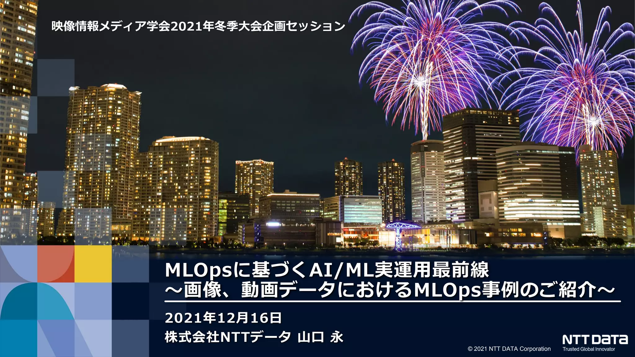 © 2021 NTT DATA Corporation
映像情報メディア学会2021年冬季大会企画セッション
MLOpsに基づくAI/ML実運用最前線
～画像、動画データにおけるMLOps事例のご紹介～
2021年12月16日
株式会社NTTデータ 山口 永
 