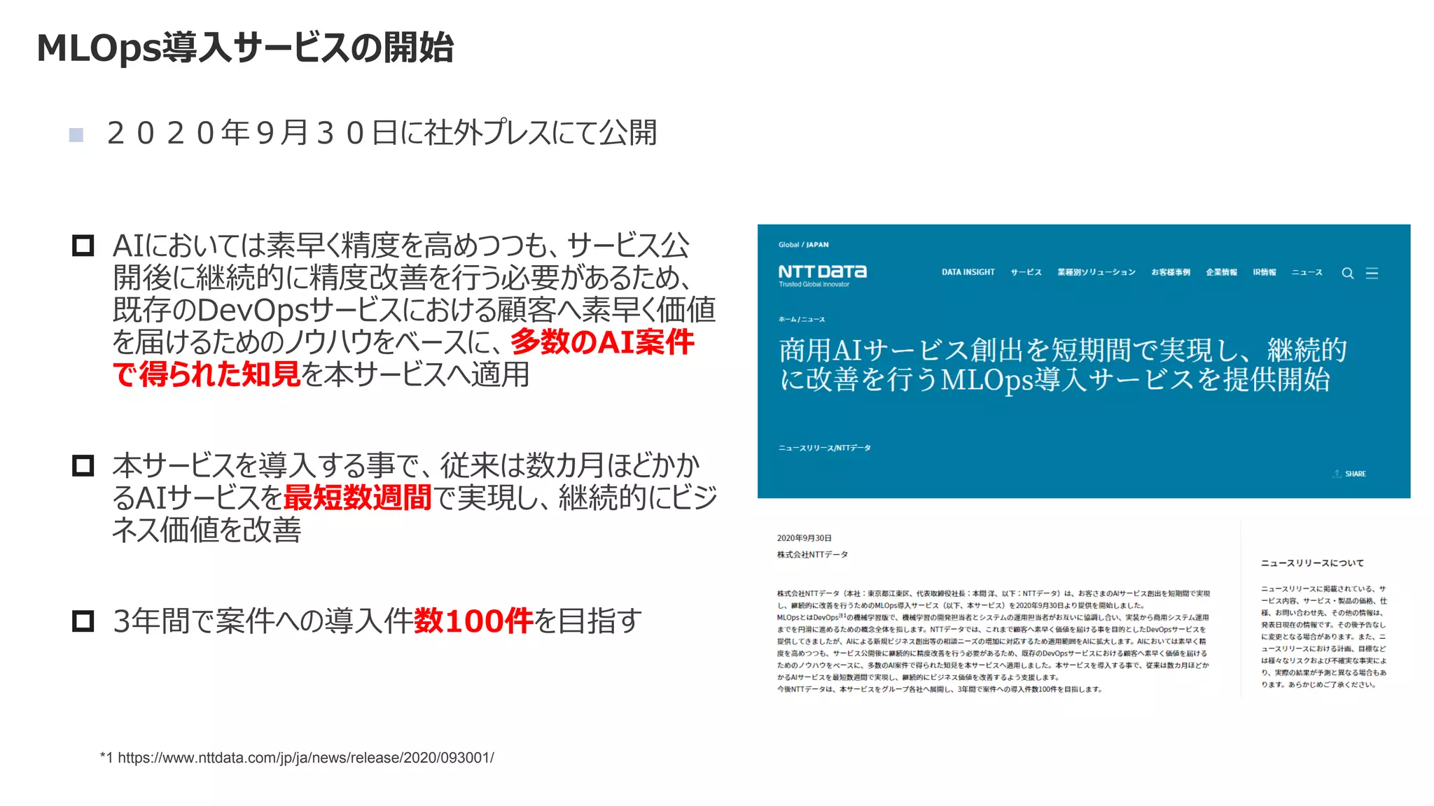 MLOps導入サービスの開始
◼ ２０２０年９月３０日に社外プレスにて公開
 AIにおいては素早く精度を高めつつも、サービス公
開後に継続的に精度改善を行う必要があるため、
既存のDevOpsサービスにおける顧客へ素早く価値
を届けるためのノウハウをベースに、多数のAI案件
で得られた知見を本サービスへ適用
 本サービスを導入する事で、従来は数カ月ほどかか
るAIサービスを最短数週間で実現し、継続的にビジ
ネス価値を改善
 3年間で案件への導入件数100件を目指す
*1 https://www.nttdata.com/jp/ja/news/release/2020/093001/
 