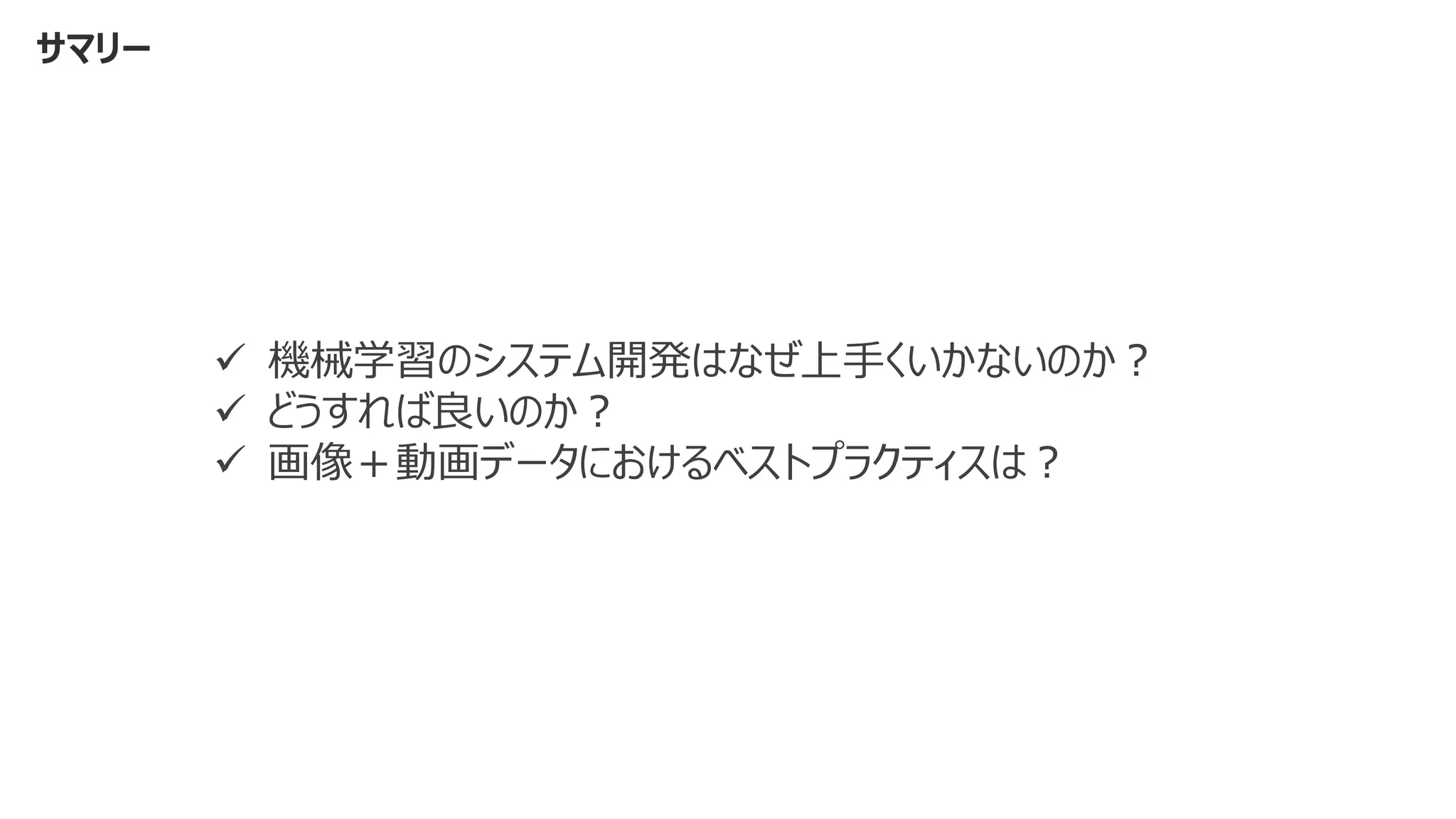 サマリー
✓ 機械学習のシステム開発はなぜ上手くいかないのか？
✓ どうすれば良いのか？
✓ 画像＋動画データにおけるベストプラクティスは？
 