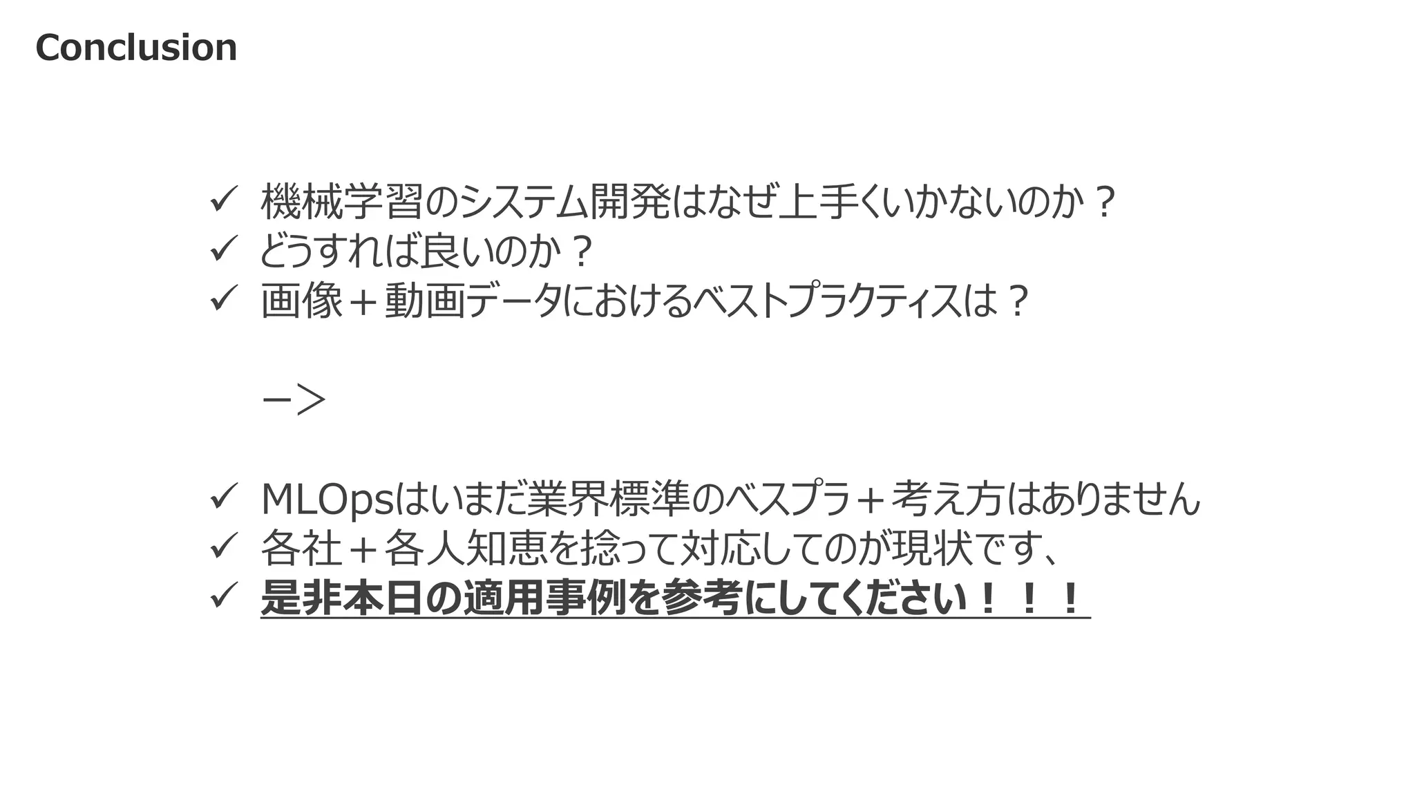 Conclusion
✓ 機械学習のシステム開発はなぜ上手くいかないのか？
✓ どうすれば良いのか？
✓ 画像＋動画データにおけるベストプラクティスは？
ー＞
✓ MLOpsはいまだ業界標準のべスプラ＋考え方はありません
✓ 各社＋各人知恵を捻って対応してのが現状です、
✓ 是非本日の適用事例を参考にしてください！！！
 