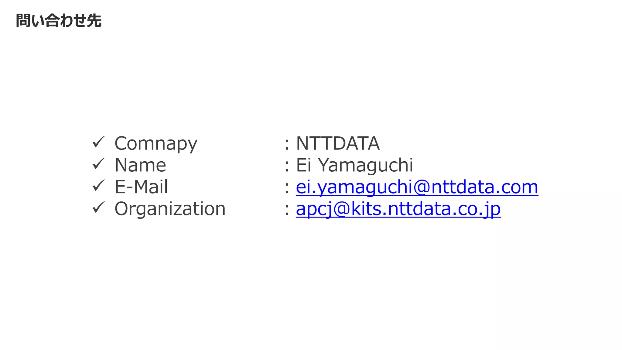 問い合わせ先
✓ Comnapy ：NTTDATA
✓ Name ：Ei Yamaguchi
✓ E-Mail ：ei.yamaguchi@nttdata.com
✓ Organization ：apcj@kits.nttdata.co.jp
 