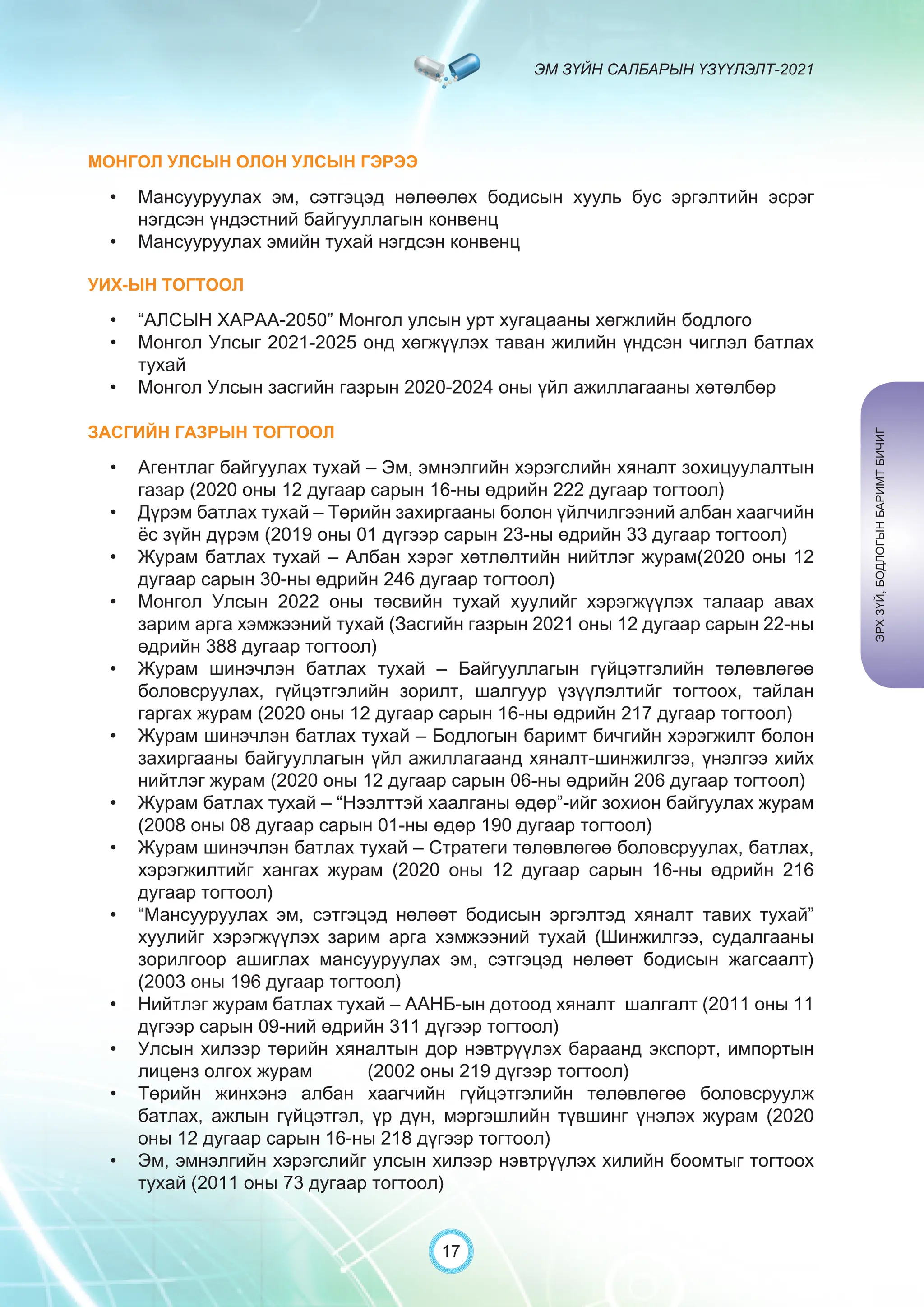 ЭМ ЗҮЙН САЛБАРЫН ҮЗҮҮЛЭЛТ-2021
17
МОНГОЛ УЛСЫН ОЛОН УЛСЫН ГЭРЭЭ
• Мансууруулах эм, сэтгэцэд нөлөөлөх бодисын хууль бус эргэлтийн эсрэг
нэгдсэн үндэстний байгууллагын конвенц
• Мансууруулах эмийн тухай нэгдсэн конвенц
УИХ-ЫН ТОГТООЛ
• “АЛСЫН ХАРАА-2050” Монгол улсын урт хугацааны хөгжлийн бодлого
• Монгол Улсыг 2021-2025 онд хөгжүүлэх таван жилийн үндсэн чиглэл батлах
тухай
• Монгол Улсын засгийн газрын 2020-2024 оны үйл ажиллагааны хөтөлбөр
ЗАСГИЙН ГАЗРЫН ТОГТООЛ
• Агентлаг байгуулах тухай – Эм, эмнэлгийн хэрэгслийн хяналт зохицуулалтын
газар (2020 оны 12 дугаар сарын 16-ны өдрийн 222 дугаар тогтоол)
• Дүрэм батлах тухай – Төрийн захиргааны болон үйлчилгээний албан хаагчийн
ёс зүйн дүрэм (2019 оны 01 дүгээр сарын 23-ны өдрийн 33 дугаар тогтоол)
• Журам батлах тухай – Албан хэрэг хөтлөлтийн нийтлэг журам(2020 оны 12
дугаар сарын 30-ны өдрийн 246 дугаар тогтоол)
• Монгол Улсын 2022 оны төсвийн тухай хуулийг хэрэгжүүлэх талаар авах
зарим арга хэмжээний тухай (Засгийн газрын 2021 оны 12 дугаар сарын 22-ны
өдрийн 388 дугаар тогтоол)
• Журам шинэчлэн батлах тухай – Байгууллагын гүйцэтгэлийн төлөвлөгөө
боловсруулах, гүйцэтгэлийн зорилт, шалгуур үзүүлэлтийг тогтоох, тайлан
гаргах журам (2020 оны 12 дугаар сарын 16-ны өдрийн 217 дугаар тогтоол)
• Журам шинэчлэн батлах тухай – Бодлогын баримт бичгийн хэрэгжилт болон
захиргааны байгууллагын үйл ажиллагаанд хяналт-шинжилгээ, үнэлгээ хийх
нийтлэг журам (2020 оны 12 дугаар сарын 06-ны өдрийн 206 дугаар тогтоол)
• Журам батлах тухай – “Нээлттэй хаалганы өдөр”-ийг зохион байгуулах журам
(2008 оны 08 дугаар сарын 01-ны өдөр 190 дугаар тогтоол)
• Журам шинэчлэн батлах тухай – Стратеги төлөвлөгөө боловсруулах, батлах,
хэрэгжилтийг хангах журам (2020 оны 12 дугаар сарын 16-ны өдрийн 216
дугаар тогтоол)
• “Мансууруулах эм, сэтгэцэд нөлөөт бодисын эргэлтэд хяналт тавих тухай”
хуулийг хэрэгжүүлэх зарим арга хэмжээний тухай (Шинжилгээ, судалгааны
зорилгоор ашиглах мансууруулах эм, сэтгэцэд нөлөөт бодисын жагсаалт)
(2003 оны 196 дугаар тогтоол)
• Нийтлэг журам батлах тухай – ААНБ-ын дотоод хяналт шалгалт (2011 оны 11
дүгээр сарын 09-ний өдрийн 311 дүгээр тогтоол)
• Улсын хилээр төрийн хяналтын дор нэвтрүүлэх бараанд экспорт, импортын
лиценз олгох журам (2002 оны 219 дүгээр тогтоол)
• Төрийн жинхэнэ албан хаагчийн гүйцэтгэлийн төлөвлөгөө боловсруулж
батлах, ажлын гүйцэтгэл, үр дүн, мэргэшлийн түвшинг үнэлэх журам (2020
оны 12 дугаар сарын 16-ны 218 дүгээр тогтоол)
• Эм, эмнэлгийн хэрэгслийг улсын хилээр нэвтрүүлэх хилийн боомтыг тогтоох
тухай (2011 оны 73 дугаар тогтоол)
ЭРХ
ЗҮЙ,
БОДЛОГЫН
БАРИМТ
БИЧИГ
 