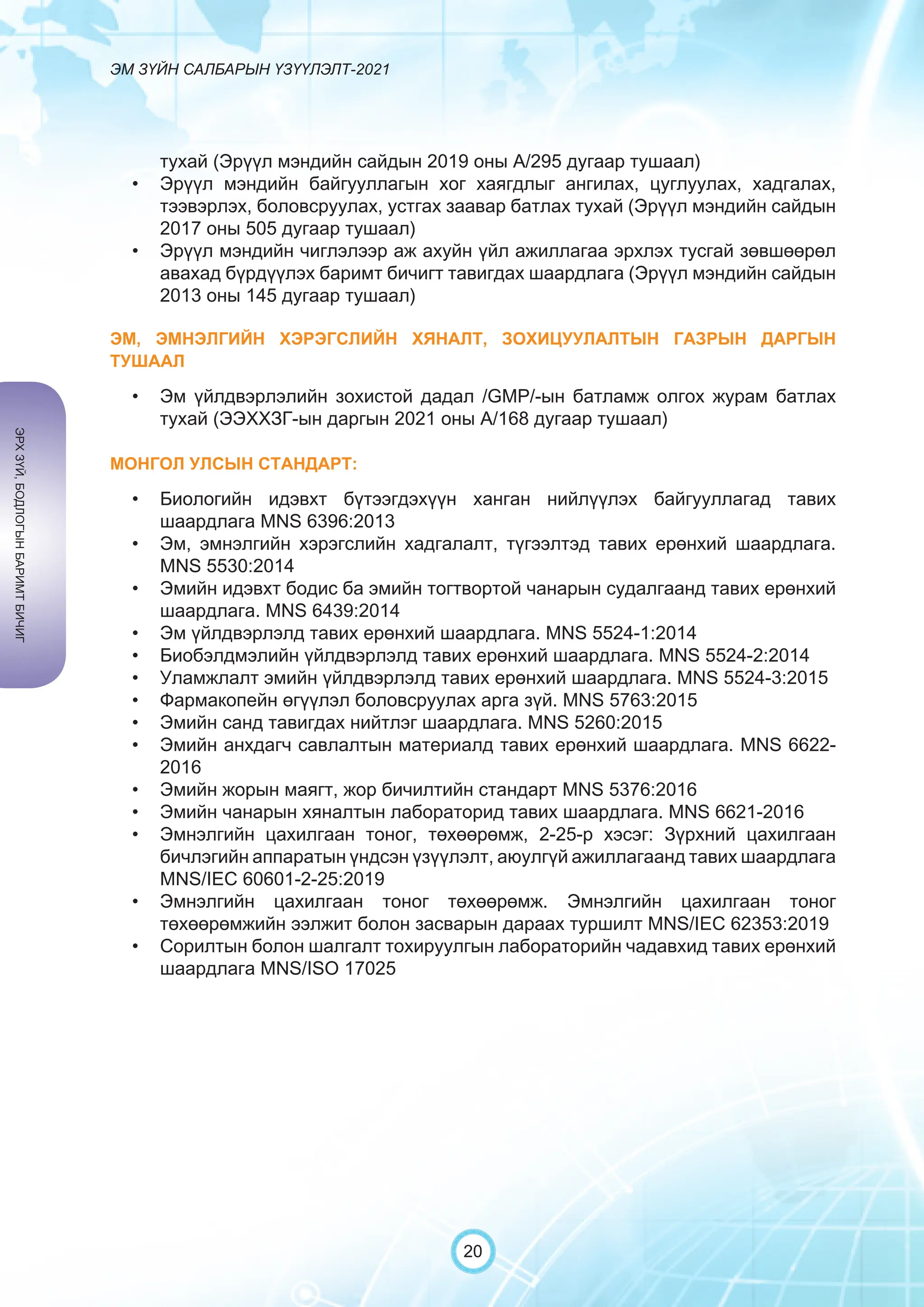 ЭМ ЗҮЙН САЛБАРЫН ҮЗҮҮЛЭЛТ-2021
20
тухай (Эрүүл мэндийн сайдын 2019 оны А/295 дугаар тушаал)
• Эрүүл мэндийн байгууллагын хог хаягдлыг ангилах, цуглуулах, хадгалах,
тээвэрлэх, боловсруулах, устгах заавар батлах тухай (Эрүүл мэндийн сайдын
2017 оны 505 дугаар тушаал)
• Эрүүл мэндийн чиглэлээр аж ахуйн үйл ажиллагаа эрхлэх тусгай зөвшөөрөл
авахад бүрдүүлэх баримт бичигт тавигдах шаардлага (Эрүүл мэндийн сайдын
2013 оны 145 дугаар тушаал)
ЭМ, ЭМНЭЛГИЙН ХЭРЭГСЛИЙН ХЯНАЛТ, ЗОХИЦУУЛАЛТЫН ГАЗРЫН ДАРГЫН
ТУШААЛ
• Эм үйлдвэрлэлийн зохистой дадал /GMP/-ын батламж олгох журам батлах
тухай (ЭЭХХЗГ-ын даргын 2021 оны А/168 дугаар тушаал)
МОНГОЛ УЛСЫН СТАНДАРТ:
• Биологийн идэвхт бүтээгдэхүүн ханган нийлүүлэх байгууллагад тавих
шаардлага MNS 6396:2013
• Эм, эмнэлгийн хэрэгслийн хадгалалт, түгээлтэд тавих ерөнхий шаардлага.
MNS 5530:2014
• Эмийн идэвхт бодис ба эмийн тогтвортой чанарын судалгаанд тавих ерөнхий
шаардлага. MNS 6439:2014
• Эм үйлдвэрлэлд тавих ерөнхий шаардлага. MNS 5524-1:2014
• Биобэлдмэлийн үйлдвэрлэлд тавих ерөнхий шаардлага. MNS 5524-2:2014
• Уламжлалт эмийн үйлдвэрлэлд тавих ерөнхий шаардлага. MNS 5524-3:2015
• Фармакопейн өгүүлэл боловсруулах арга зүй. MNS 5763:2015
• Эмийн санд тавигдах нийтлэг шаардлага. MNS 5260:2015
• Эмийн анхдагч савлалтын материалд тавих ерөнхий шаардлага. MNS 6622-
2016
• Эмийн жорын маягт, жор бичилтийн стандарт MNS 5376:2016
• Эмийн чанарын хяналтын лабораторид тавих шаардлага. MNS 6621-2016
• Эмнэлгийн цахилгаан тоног, төхөөрөмж, 2-25-р хэсэг: Зүрхний цахилгаан
бичлэгийн аппаратын үндсэн үзүүлэлт, аюулгүй ажиллагаанд тавих шаардлага
MNS/IEC 60601-2-25:2019
• Эмнэлгийн цахилгаан тоног төхөөрөмж. Эмнэлгийн цахилгаан тоног
төхөөрөмжийн ээлжит болон засварын дараах туршилт MNS/IEC 62353:2019
• Сорилтын болон шалгалт тохируулгын лабораторийн чадавхид тавих ерөнхий
шаардлага MNS/ISO 17025
ЭРХ
ЗҮЙ,
БОДЛОГЫН
БАРИМТ
БИЧИГ
 
