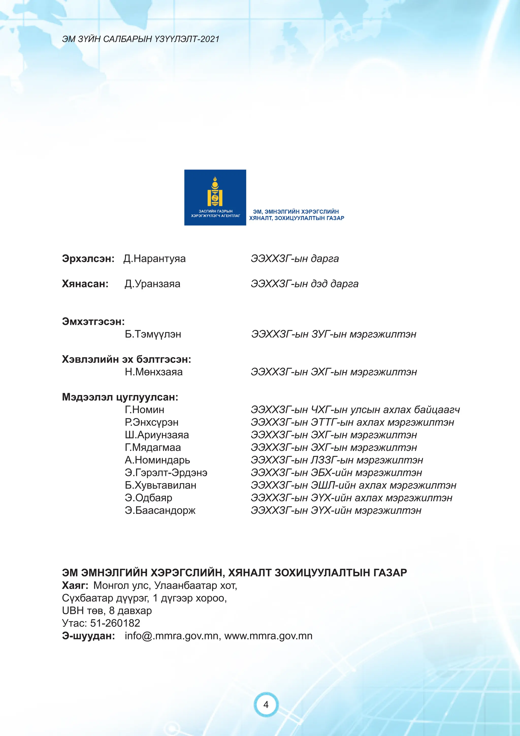 ЭМ ЗҮЙН САЛБАРЫН ҮЗҮҮЛЭЛТ-2021
4
Эрхэлсэн: Д.Нарантуяа 		 ЭЭХХЗГ-ын дарга
Хянасан: Д.Уранзаяа 			 ЭЭХХЗГ-ын дэд дарга
			
Эмхэтгэсэн:
		 Б.Тэмүүлэн		 ЭЭХХЗГ-ын ЗУГ-ын мэргэжилтэн
Хэвлэлийн эх бэлтгэсэн:
		 Н.Мөнхзаяа			 ЭЭХХЗГ-ын ЭХГ-ын мэргэжилтэн
Мэдээлэл цуглуулсан:
		 Г.Номин			 ЭЭХХЗГ-ын ЧХГ-ын улсын ахлах байцаагч
		 Р.Энхсүрэн		 ЭЭХХЗГ-ын ЭТТГ-ын ахлах мэргэжилтэн
		 Ш.Ариунзаяа		 ЭЭХХЗГ-ын ЭХГ-ын мэргэжилтэн
		 Г.Мядагмаа			 ЭЭХХЗГ-ын ЭХГ-ын мэргэжилтэн
		 А.Номиндарь		 ЭЭХХЗГ-ын ЛЗЗГ-ын мэргэжилтэн		
		 Э.Гэрэлт-Эрдэнэ		 ЭЭХХЗГ-ын ЭБХ-ийн мэргэжилтэн
		 Б.Хувьтавилан		 ЭЭХХЗГ-ын ЭШЛ-ийн ахлах мэргэжилтэн
		 Э.Одбаяр			 ЭЭХХЗГ-ын ЭҮХ-ийн ахлах мэргэжилтэн
		 Э.Баасандорж		 ЭЭХХЗГ-ын ЭҮХ-ийн мэргэжилтэн		
ЭМ ЭМНЭЛГИЙН ХЭРЭГСЛИЙН, ХЯНАЛТ ЗОХИЦУУЛАЛТЫН ГАЗАР
Хаяг: Монгол улс, Улаанбаатар хот,
Сүхбаатар дүүрэг, 1 дүгээр хороо,
UBH төв, 8 давхар
Утас: 51-260182
Э-шуудан: info@.mmra.gov.mn, www.mmra.gov.mn
 