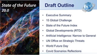 Draft Outline
State of the Future
20.0
• Executive Summary
• 15 Global Challenge
• State of the Future Index
• Global Developments (RTD)
• Artificial Intelligence: Narrow to General
• UN Office on Strategic Threats
• World Future Day
• Covid Scenarios Reflections
 