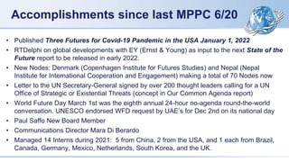 Accomplishments since last MPPC 6/20
• Published Three Futures for Covid-19 Pandemic in the USA January 1, 2022
• RTDelphi on global developments with EY (Ernst & Young) as input to the next State of the
Future report to be released in early 2022.
• New Nodes: Denmark (Copenhagen Institute for Futures Studies) and Nepal (Nepal
Institute for International Cooperation and Engagement) making a total of 70 Nodes now
• Letter to the UN Secretary-General signed by over 200 thought leaders calling for a UN
Office of Strategic or Existential Threats (concept in Our Common Agenda report)
• World Future Day March 1st was the eighth annual 24-hour no-agenda round-the-world
conversation. UNESCO endorsed WFD request by UAE’s for Dec 2nd on its national day
• Paul Saffo New Board Member
• Communications Director Mara Di Berardo
• Managed 14 Interns during 2021: 5 from China, 2 from the USA, and 1 each from Brazil,
Canada, Germany, Mexico, Netherlands, South Korea, and the UK.
 