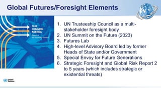 Global Futures/Foresight Elements
1. UN Trusteeship Council as a multi-
stakeholder foresight body
2. UN Summit on the Future (2023)
3. Futures Lab
4. High-level Advisory Board led by former
Heads of State and/or Government
5. Special Envoy for Future Generations
6. Strategic Foresight and Global Risk Report 2
to 5 years (which includes strategic or
existential threats)
 