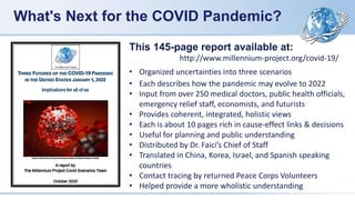 What's Next for the COVID Pandemic?
THREE FUTURES OF THE COVID-19 PANDEMIC
IN THE UNITED STATES JANUARY 1, 2022
Implications for all of us
Source: National Human Genome Research Institute, US National Institute of Health
A report by
The Millennium Project Covid Scenarios Team
October 2020
This 145-page report available at:
http://www.millennium-project.org/covid-19/
• Organized uncertainties into three scenarios
• Each describes how the pandemic may evolve to 2022
• Input from over 250 medical doctors, public health officials,
emergency relief staff, economists, and futurists
• Provides coherent, integrated, holistic views
• Each is about 10 pages rich in cause-effect links & decisions
• Useful for planning and public understanding
• Distributed by Dr. Faici’s Chief of Staff
• Translated in China, Korea, Israel, and Spanish speaking
countries
• Contact tracing by returned Peace Corps Volunteers
• Helped provide a more wholistic understanding
 