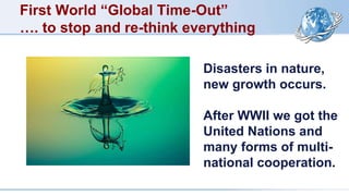 First World “Global Time-Out”
…. to stop and re-think everything
Disasters in nature,
new growth occurs.
After WWII we got the
United Nations and
many forms of multi-
national cooperation.
 