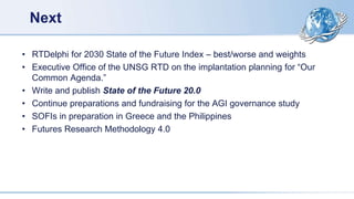 Next
• RTDelphi for 2030 State of the Future Index – best/worse and weights
• Executive Office of the UNSG RTD on the implantation planning for “Our
Common Agenda.”
• Write and publish State of the Future 20.0
• Continue preparations and fundraising for the AGI governance study
• SOFIs in preparation in Greece and the Philippines
• Futures Research Methodology 4.0
 
