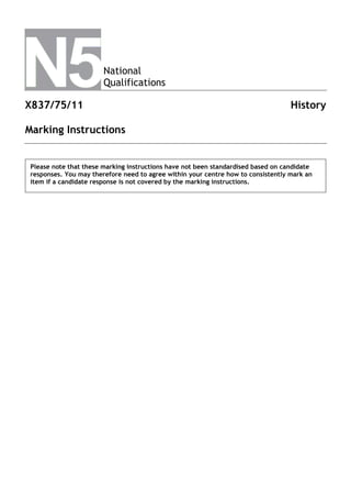 National
Qualifications
X837/75/11 History
Marking Instructions
Please note that these marking instructions have not been standardised based on candidate
responses. You may therefore need to agree within your centre how to consistently mark an
item if a candidate response is not covered by the marking instructions.
 