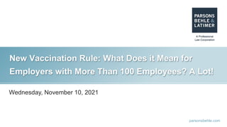 parsonsbehle.com
New Vaccination Rule: What Does it Mean for
Employers with More Than 100 Employees? A Lot!
Wednesday, November 10, 2021
 
