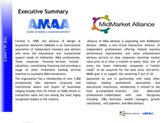 THEALLIANCE
prepared by
℠
Executive Summary
Alliance of M&A Advisors is expanding with MidMarket
Alliance (MMA), a new virtual interactive alliance of
independent professionals offering related business
performance improvement and value enhancement
advisory services to help companies maximize market
value prior to or after a transfer of assets. Only one of
every ten lower midmarket companies is “market
ready” to be acquired for the best price and terms,
MMA’s goal is to support the remaining 9 out of 10.
Sponsored by and in partnership with many other
industry leading professional associations and
educational institutions, membership is limited to the
most accomplished investors and dedicated
professionals credentialed with core disciplines
including CPAs, attorneys, wealth managers, growth
consultants, exit planners, and M&A advisors.
Formed in 1998, the Alliance of Merger &
Acquisition Advisors® (AM&AA) is an international
association of independent investors and advisors
who serve the educational
support needs of midmarket
These corporate financial
valuations, coordinating financing and providing a
range of other investment banking services
essential to successful M&A transactions.
The organization has a membership of over 1,000
professionals who represent corporate and
institutional sellers and buyers of businesses
ranging broadly from $5 million to $500 million in
transaction value and are among the most highly
recognized leaders in the industry.
and transactional
M&A professionals.
services include
 