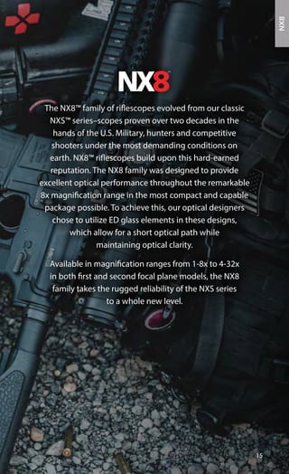 The NX8™ family of riflescopes evolved from our classic
NXS™ series–scopes proven over two decades in the
hands of the U.S. Military, hunters and competitive
shooters under the most demanding conditions on
earth. NX8™ riflescopes build upon this hard-earned
reputation. The NX8 family was designed to provide
excellent optical performance throughout the remarkable
8x magnification range in the most compact and capable
package possible. To achieve this, our optical designers
chose to utilize ED glass elements in these designs,
which allow for a short optical path while
maintaining optical clarity.
Available in magnification ranges from 1-8x to 4-32x
in both first and second focal plane models, the NX8
family takes the rugged reliability of the NXS series
to a whole new level.
15
NX8
 