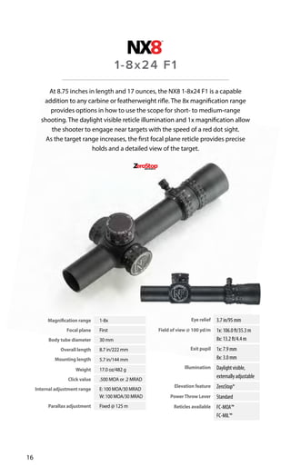 Magnification range 1-8x
Focal plane First
Body tube diameter 30 mm
Overall length 8.7 in/222 mm
Mounting length 5.7 in/144 mm
Weight 17.0 oz/482 g
Click value .500 MOA or .2 MRAD
Internal adjustment range E: 100 MOA/30 MRAD
W: 100 MOA/30 MRAD
Parallax adjustment Fixed @ 125 m
Eye relief 3.7 in/95 mm
Field of view @ 100 yd/m 1x: 106.0 ft/35.3 m
8x: 13.2 ft/4.4 m
Exit pupil 1x: 7.9 mm
8x: 3.0 mm
Illumination Daylight visible,
externally adjustable
Elevation feature ZeroStop®
PowerThrow Lever Standard
Reticles available FC-MOA™
FC-MIL™
16
At 8.75 inches in length and 17 ounces, the NX8 1-8x24 F1 is a capable
addition to any carbine or featherweight rifle. The 8x magnification range
provides options in how to use the scope for short- to medium-range
shooting. The daylight visible reticle illumination and 1x magnification allow
the shooter to engage near targets with the speed of a red dot sight.
As the target range increases, the first focal plane reticle provides precise
holds and a detailed view of the target.
1-8x24 F1
 
