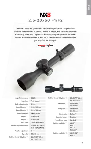 Magnification range 2.5-20x
Focal plane First / Second
Body tube diameter 30 mm
Overall length / F1 12.0 in/305 mm
Overall length / F2 12.1 in/308 mm
Mounting length 5.4 in/138 mm
Weight / F1 28.3oz/802g
Weight / F2 28.6oz/811g
Click value .250 MOA or .1 MRAD
Internal adjustment range E: 110 MOA/32 MRAD
W: 80 MOA/23 MRAD
Parallax adjustment 11 yd–∞
Eye relief 3.5 in/88 mm
Field of view @ 100 yd/m / F1 2.5x: 41.8 ft/13.9 m
20x: 7.0 ft/2.3 m
Field of view @ 100 yd/m / F2 2.5x: 36.7 ft/12.2 m
20x: 6.1 ft/2.0 m
Exit pupil / F1 2.5x: 7.1 mm
20x: 2.5 mm
Exit pupil / F2 2.5x: 5.9 mm
20x: 2.5 mm
Illumination DigIllum™
Elevation feature ZeroStop®
PowerThrow Lever Standard
Reticles available / F1 MOAR™
MIL-C™
MIL-XT™
TREMOR3™
Reticles available / F2 MOAR-CF2™
MIL-CF2™
17
The NX8™ 2.5-20x50 provides a versatile magnification range for most
hunters and shooters. At only 12 inches in length, the 2.5-20x50 includes
a ZeroStop turret and Digillum in this compact package. Both F1 and F2
models are available in MOA and MRAD reticles to suit the endless uses
you may find for this optic.
2.5-20x50 F1/F2
NX8
 