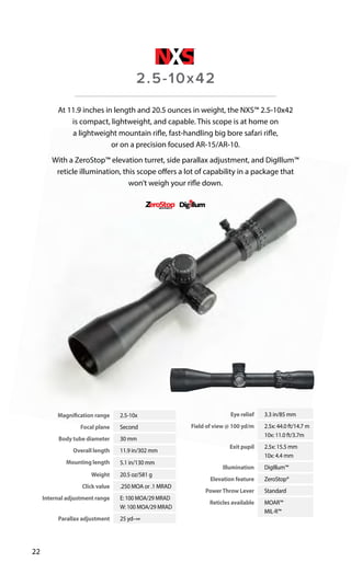 Magnification range 2.5-10x
Focal plane Second
Body tube diameter 30 mm
Overall length 11.9 in/302 mm
Mounting length 5.1 in/130 mm
Weight 20.5 oz/581 g
Click value .250 MOA or .1 MRAD
Internal adjustment range E: 100 MOA/29 MRAD
W: 100 MOA/29 MRAD
Parallax adjustment 25 yd–∞
Eye relief 3.3 in/85 mm
Field of view @ 100 yd/m 2.5x: 44.0 ft/14.7 m
10x: 11.0 ft/3.7m
Exit pupil 2.5x: 15.5 mm
10x: 4.4 mm
Illumination DigIllum™
Elevation feature ZeroStop®
PowerThrow Lever Standard
Reticles available MOAR™
MIL-R™
22
At 11.9 inches in length and 20.5 ounces in weight, the NXS™ 2.5-10x42
is compact, lightweight, and capable. This scope is at home on
a lightweight mountain rifle, fast-handling big bore safari rifle,
or on a precision focused AR-15/AR-10.
With a ZeroStop™ elevation turret, side parallax adjustment, and DigIllum™
reticle illumination, this scope offers a lot of capability in a package that
won’t weigh your rifle down.
2.5-10x42
 