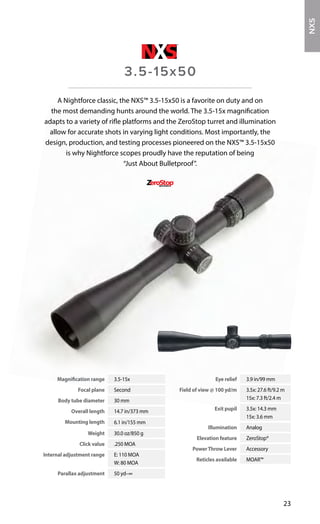 Magnification range 3.5-15x
Focal plane Second
Body tube diameter 30 mm
Overall length 14.7 in/373 mm
Mounting length 6.1 in/155 mm
Weight 30.0 oz/850 g
Click value .250 MOA
Internal adjustment range E: 110 MOA
W: 80 MOA
Parallax adjustment 50 yd–∞
Eye relief 3.9 in/99 mm
Field of view @ 100 yd/m 3.5x: 27.6 ft/9.2 m
15x: 7.3 ft/2.4 m
Exit pupil 3.5x: 14.3 mm
15x: 3.6 mm
Illumination Analog
Elevation feature ZeroStop®
PowerThrow Lever Accessory
Reticles available MOAR™
23
A Nightforce classic, the NXS™ 3.5-15x50 is a favorite on duty and on
the most demanding hunts around the world. The 3.5-15x magnification
adapts to a variety of rifle platforms and the ZeroStop turret and illumination
allow for accurate shots in varying light conditions. Most importantly, the
design, production, and testing processes pioneered on the NXS™ 3.5-15x50
is why Nightforce scopes proudly have the reputation of being
“Just About Bulletproof”.
3.5-15x50
NXS
 