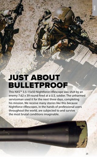This NXS™ 3.5-15x50 Nightforce riflescope was shot by an
enemy 7.62 x 39 round fired at a U.S. soldier. The unharmed
serviceman used it for the next three days, completing
his mission. We receive many stories like this because
Nightforce riflescopes, in the hands of professional users
throughout the world, are subjected to and survive
the most brutal conditions imaginable.
JUST ABOUT
BULLETPROOF
25
NXS
 