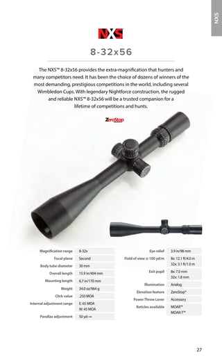 Magnification range 8-32x
Focal plane Second
Body tube diameter 30 mm
Overall length 15.9 in/404 mm
Mounting length 6.7 in/170 mm
Weight 34.0 oz/964 g
Click value .250 MOA
Internal adjustment range E: 65 MOA
W: 45 MOA
Parallax adjustment 50 yd–∞
Eye relief 3.9 in/98 mm
Field of view @ 100 yd/m 8x: 12.1 ft/4.0 m
32x: 3.1 ft/1.0 m
Exit pupil 8x: 7.0 mm
32x: 1.8 mm
Illumination Analog
Elevation feature ZeroStop®
PowerThrow Lever Accessory
Reticles available MOAR™
MOAR-T™
27
The NXS™ 8-32x56 provides the extra-magnification that hunters and
many competitors need. It has been the choice of dozens of winners of the
most demanding, prestigious competitions in the world, including several
Wimbledon Cups. With legendary Nightforce construction, the rugged
and reliable NXS™ 8-32x56 will be a trusted companion for a
lifetime of competitions and hunts.
8-32x56
NXS
 