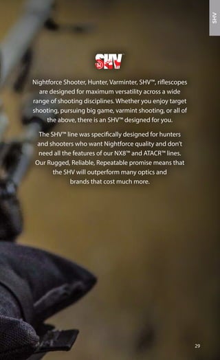 Nightforce Shooter, Hunter, Varminter, SHV™, riflescopes
are designed for maximum versatility across a wide
range of shooting disciplines. Whether you enjoy target
shooting, pursuing big game, varmint shooting, or all of
the above, there is an SHV™ designed for you.
The SHV™ line was specifically designed for hunters
and shooters who want Nightforce quality and don’t
need all the features of our NX8™ and ATACR™ lines.
Our Rugged, Reliable, Repeatable promise means that
the SHV will outperform many optics and
brands that cost much more.
29
SHV
 