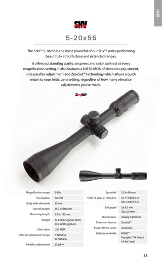 Magnification range 5-20x
Focal plane Second
Body tube diameter 30 mm
Overall length 15.2 in/386 mm
Mounting length 6.5 in/165 mm
Weight 29.1 oz/825 g (non-illum)
30.5 oz/865 g (illum)
Click value .250 MOA
Internal adjustment range E: 80 MOA
W: 50 MOA
Parallax adjustment 25 yd–∞
Eye relief 3.5 in/90 mm
Field of view @ 100 yd/m 5x: 17.9 ft/6.0 m
20x: 5.0 ft/1.7 m
Exit pupil 5x: 8.7 mm
20x: 2.5 mm
Illumination Analog (Optional)
Elevation feature ZeroSet™
PowerThrow Lever Accessory
Reticles available MOAR™
Forceplex™ (N. Amer.)
4A (Int’l only)
33
The SHV™ 5-20x56 is the most powerful of our SHV™ series performing
beautifully at both close and extended ranges.
It offers outstanding clarity, crispness and color contrast at every
magnification setting. It also features a full 80 MOA of elevation adjustment,
side parallax adjustment and ZeroSet™ technology which allows a quick
return to your initial zero setting, regardless of how many elevation
adjustments you’ve made.
5-20x56
SHOOTERHUNTERVARMINTER
SHV
 