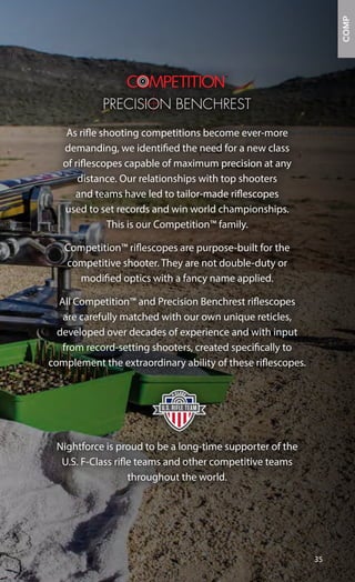 As rifle shooting competitions become ever-more
demanding, we identified the need for a new class
of riflescopes capable of maximum precision at any
distance. Our relationships with top shooters
and teams have led to tailor-made riflescopes
used to set records and win world championships.
This is our Competition™ family.
Competition™ riflescopes are purpose-built for the
competitive shooter. They are not double-duty or
modified optics with a fancy name applied.
All Competition™ and Precision Benchrest riflescopes
are carefully matched with our own unique reticles,
developed over decades of experience and with input
from record-setting shooters, created specifically to
complement the extraordinary ability of these riflescopes.
Nightforce is proud to be a long-time supporter of the
U.S. F-Class rifle teams and other competitive teams
throughout the world.
35
F-CLASS
COMP
 