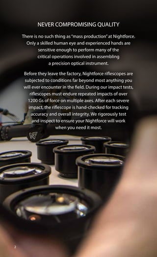 2
There is no such thing as“mass production”at Nightforce.
Only a skilled human eye and experienced hands are
sensitive enough to perform many of the
critical operations involved in assembling
a precision optical instrument.
Before they leave the factory, Nightforce riflescopes are
subjected to conditions far beyond most anything you
will ever encounter in the field. During our impact tests,
riflescopes must endure repeated impacts of over
1200 Gs of force on multiple axes. After each severe
impact, the riflescope is hand-checked for tracking
accuracy and overall integrity. We rigorously test
and inspect to ensure your Nightforce will work
when you need it most.
NEVER COMPROMISING QUALITY
 