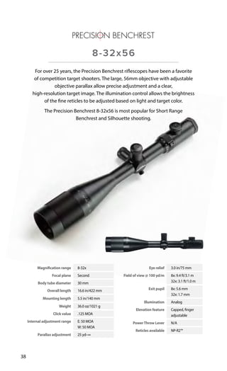 Magnification range 8-32x
Focal plane Second
Body tube diameter 30 mm
Overall length 16.6 in/422 mm
Mounting length 5.5 in/140 mm
Weight 36.0 oz/1021 g
Click value .125 MOA
Internal adjustment range E: 50 MOA
W: 50 MOA
Parallax adjustment 25 yd–∞
Eye relief 3.0 in/75 mm
Field of view @ 100 yd/m 8x: 9.4 ft/3.1 m
32x: 3.1 ft/1.0 m
Exit pupil 8x: 5.6 mm
32x: 1.7 mm
Illumination Analog
Elevation feature Capped, finger
adjustable
PowerThrow Lever N/A
Reticles available NP-R2™
38
For over 25 years, the Precision Benchrest riflescopes have been a favorite
of competition target shooters. The large, 56mm objective with adjustable
objective parallax allow precise adjustment and a clear,
high-resolution target image. The illumination control allows the brightness
of the fine reticles to be adjusted based on light and target color.
The Precision Benchrest 8-32x56 is most popular for Short Range
Benchrest and Silhouette shooting.
8-32x56
 