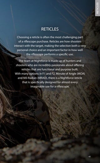 Choosing a reticle is often the most challenging part
of a riflescope purchase. Reticles are how shooters
interact with the target, making the selection both a very
personal choice and an important factor in how well
the riflescope performs a specific use.
The team at Nightforce is made up of hunters and
shooters who are incredibly passionate about offering
reticles that are functional and purpose built.
With many options in F1 and F2, Minute of Angle (MOA)
and Mil-Radian (MRAD), there is a Nightforce reticle
that is specifically designed for almost every
imaginable use for a riflescope.
41
RETICLES
RETICLES
 