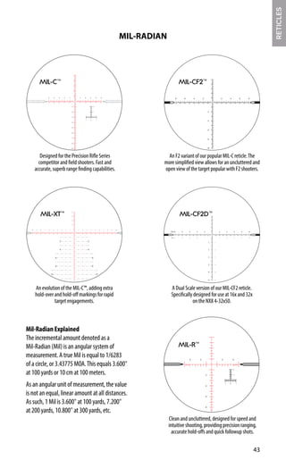 MIL-C™
Designed for the Precision Rifle Series
competitor and field shooters. Fast and
accurate, superb range finding capabilities.
MIL-R™
Clean and uncluttered, designed for speed and
intuitive shooting, providing precision ranging,
accurate hold-offs and quick followup shots.
An evolution of the MIL-C™, adding extra
hold-over and hold-off markings for rapid
target engagements.
2
4
3
5
2
4 1
3
5
6
7
8
9
10 1 2 3 4 5 6 7 8 9 10
2
4
6
8
2
4
6
8
1
3
5
7
9
1
3
5
7
9
MIL-XT™
43
MIL-RADIAN
RETICLES
Mil-C2F2 (R258)
4
6 3
R258
MIL-C2F2
2
2
2 1 1
8 4
2
4
2 1
10 5
6
2
4
3
8
4
6
3
8
4
12 6
10
5
(32x)
(16x)10
5
2.5-20x50F2
Mil-CF2 (R256)
4
6 6
6
R256
MIL-CF2
8
4
2
2
8
8
4
2
10
MIL-CF2™
An F2 variant of our popular MIL-C reticle.The
more simplified view allows for an uncluttered and
open view of the target popular with F2 shooters.
A Dual Scale version of our MIL-CF2 reticle.
Specifically designed for use at 16x and 32x
on the NX8 4-32x50.
MIL-CF2D™
Mil-Radian Explained
The incremental amount denoted as a
Mil-Radian (Mil) is an angular system of
measurement. A true Mil is equal to 1/6283
of a circle, or 3.43775 MOA.This equals 3.600"
at 100 yards or 10 cm at 100 meters.
As an angular unit of measurement, the value
is not an equal, linear amount at all distances.
As such, 1 Mil is 3.600" at 100 yards, 7.200"
at 200 yards, 10.800" at 300 yards, etc.
 