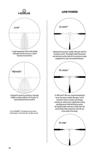 H-59™
A rapid engagement reticle with multiple
hold points and the Accuracy1stSpeed
ShootingFormula built in.
10
10
12
14
16
1
2
3
4
5
6
7
8
9
10 1 2 3 4 5 6 7 8 9 10
12
14
16
2
4
6
5 10 15
8
5
10
15
10
2 4 6 8
10 2
4
6
8
20
20
2
4
6
8
TREMOR3™
Designed for speed at any distance. Especially
helpful in windy conditions.The Accuracy1st
SpeedShootingFormula is built in.
H-59 andTREMOR3™ are trademarks of HorusVision.
Reticle designs © HorusVision 2021, all rights reserved.
LOW POWER
FC-MIL™
FC-MOA™
FC-MOA and FC-MIL were created and optimized
for our low-power variable riflescopes. As first
focal plane reticles, elevation and windage
markings are valid at every magnification setting,
providing precise hold and reference points.
The daylight visible center dot is visible under the
harshest light. Bold, pointed lines draw the eye
to the center of the target.
FC-DMx™
Optimized for low power variable riflescopes with first
focal plane reticles.The daylight visible illumination
and aiming dot system allow for fast and precise target
engagements at close and extended distances.
44
 