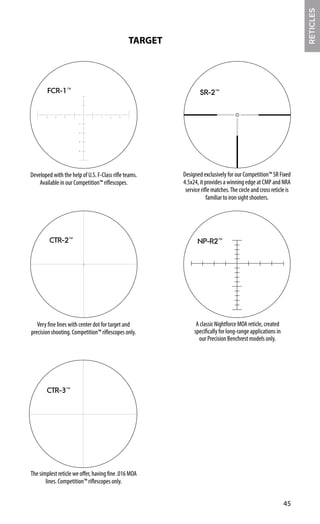 TARGET
6
4
6
4
8
4 6 8
8 2
2
2
FCR-1™
Developed with the help of U.S. F-Class rifle teams.
Available in our Competition™ riflescopes.
CTR-2™
Very fine lines with center dot for target and
precision shooting. Competition™ riflescopes only.
CTR-3™
The simplest reticle we offer, having fine .016 MOA
lines. Competition™ riflescopes only.
Designed exclusively for our Competition™ SR Fixed
4.5x24, it provides a winning edge at CMP and NRA
service rifle matches.The circle and cross reticle is
familiar to iron sight shooters.
SR-2™
NP-R2™
A classic Nightforce MOA reticle, created
specifically for long-range applications in
our Precision Benchrest models only.
45
RETICLES
 