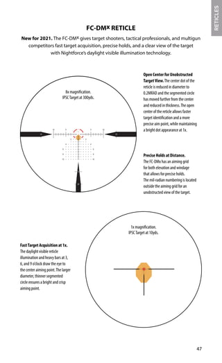 47
FC-DMx RETICLE
New for 2021. The FC-DMx gives target shooters, tactical professionals, and multigun
competitors fast target acquisition, precise holds, and a clear view of the target
with Nightforce’s daylight visible illumination technology.
Precise Holds at Distance.
The FC-DMx has an aiming grid
for both elevation and windage
that allows for precise holds.
The mil-radian numbering is located
outside the aiming grid for an
unobstructed view of the target.
RETICLES
Open Center for Unobstructed
TargetView.The center dot of the
reticle is reduced in diameter to
0.2MRAD and the segmented circle
has moved further from the center
and reduced in thickness.The open
center of the reticle allows faster
target identification and a more
precise aim point, while maintaining
a bright dot appearance at 1x.
FastTarget Acquisition at 1x.
The daylight visible reticle
illumination and heavy bars at 3,
6, and 9 o’clock draw the eye to
the center aiming point.The larger
diameter, thinner segmented
circle ensures a bright and crisp
aiming point.
8x magnification.
IPSCTarget at 300yds.
1x magnification.
IPSCTarget at 10yds.
 