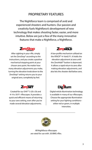 3
The Nightforce team is comprised of avid and
experienced shooters and hunters. Our passion and
creativity fuels Nightforce’s development of new
technology that makes shooting faster, easier, and more
intuitive. Below are just a few of the many innovative
features that make a Nightforce, a Nightforce.
Created for our SHV™ 5-20 x 56 and
4-14 x 50 F1 riflescopes. It provides a
quick and efficient means of returning
to your zero setting, even after you’ve
made several elevation adjustments.
After sighting in your rifle, simply
set the ZeroStop® according to the
instructions, and you create a positive
mechanical stopping point at your
chosen zero point. No matter how
many elevation adjustments you make,
turning the elevation knob down to the
ZeroStop® setting returns you to your
original zero, completely by feel.
A low-profile mechanism utilized on
the ATACR™ 4-16x42 F1. It holds the
elevation adjustment at zero until
the ZeroHold™ button is depressed.
It allows a rapid return to zero after
making elevation adjustments, and
also lets the shooter dial below zero.
Digital reticle illumination technology
is available in many of our riflescopes.
Choose the appropriate illumination
setting for your lighting conditions–
either red or green, in multiple
intensities.
PROPRIETARY FEATURES
All Nightforce riflescopes
are rated for use with .50 BMG rifles.
 