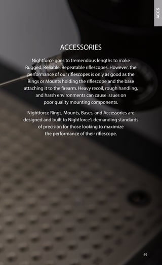 Nightforce goes to tremendous lengths to make
Rugged, Reliable, Repeatable riflescopes. However, the
performance of our riflescopes is only as good as the
Rings or Mounts holding the riflescope and the base
attaching it to the firearm. Heavy recoil, rough handling,
and harsh environments can cause issues on
poor quality mounting components.
Nightforce Rings, Mounts, Bases, and Accessories are
designed and built to Nightforce’s demanding standards
of precision for those looking to maximize
the performance of their riflescope.
ACCESSORIES
ACCS
49
 