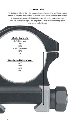 50
X-TREME DUTY™
The Nightforce X-Treme Duty line are our most rugged and advanced Rings, Mounts,
and Bases. A combination of Steel, Aluminum, and Titanium materials are machined
to precise tolerances, producing a lightweight and strong mounting system
that ensures the riflescope is not subjected to stress, strain, or bending as the
ring screws are tightened.
Ultralite ring heights
.885" (30mm only)
1.00"
1.125"
1.265" (30mm only)
1.375"
1.50"
Steel ring heights (30mm only)
.885"
1.00"
1.125"
1.375"
 